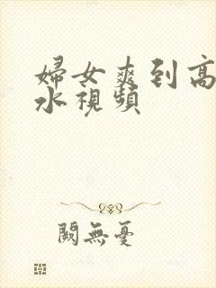 妇女爽到高潮喷水视频