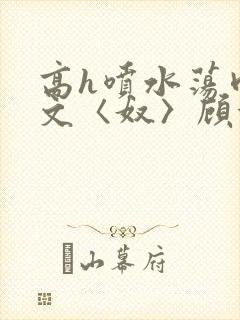 高h喷水荡肉欲文〈奴〉顾依依
