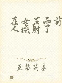 在女友面前被男人操射了