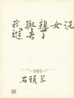 我与亲女洗澡时进去了