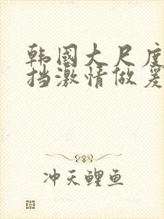 韩国大尺度无遮挡激情做爰