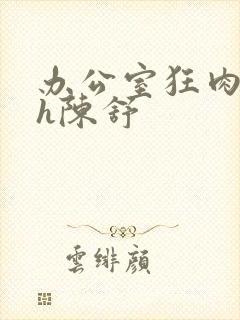 办公室狂肉校花h陈舒