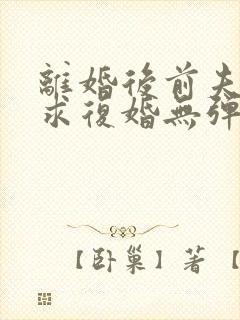 离婚后前夫哭着求复婚无弹窗免费阅读