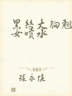 黑丝大胸翘臀美女喷水