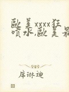 欧美xxxx狂喷水,欧美最猛黑人xxxx黑人