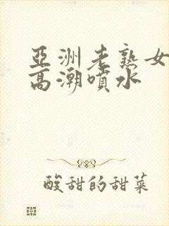 亚洲老熟女爽到高潮喷水