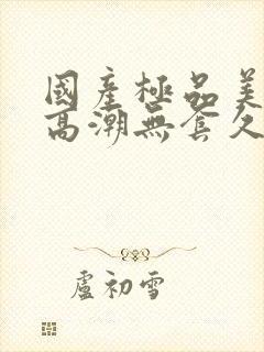 国产极品美女到高潮无套久久