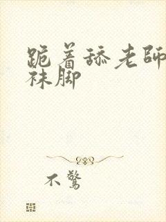 跪着舔老师的丝袜脚