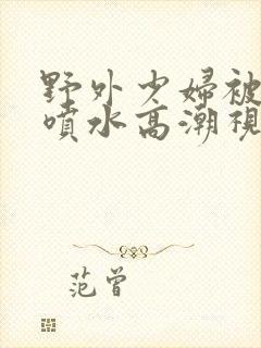 野外少妇被弄的喷水高潮视频