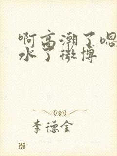 啊高潮了嗯～喷水了微博