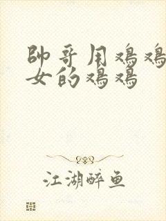 帅哥用鸡鸡捅美女的鸡鸡