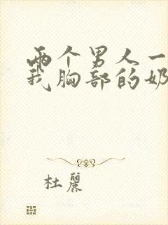 两个男人一起吃我胸部的奶头的视频