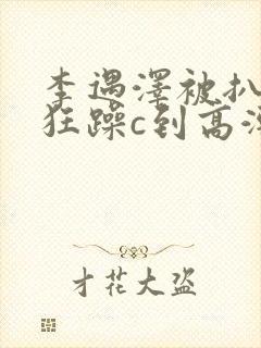 李遇泽被扒开腿狂躁c到高潮