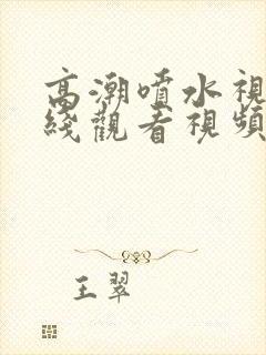 高潮喷水视频在线观看视频