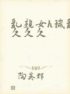 乱亲女h秽乱长久久久