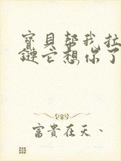 宝贝帮我拉开拉链它想你了视频