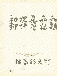 初次见面和女生聊什么话题