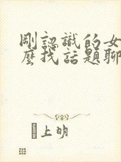 刚认识的女孩怎么找话题聊天