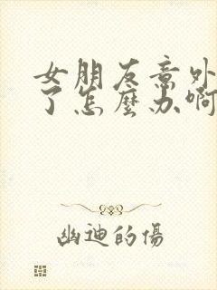 女朋友意外怀孕了怎么办啊啊