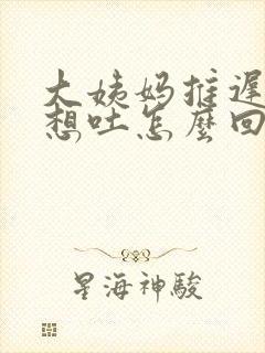 大姨妈推迟一天想吐怎么回事封面