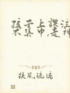 孩子上课注意力不集中,走神怎么样