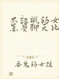 不认识的女孩子怎么聊天比较好