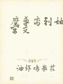 魔尊脔到她哭h宫交