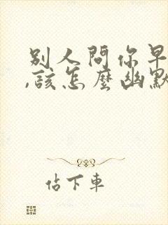 别人问你早上好,该怎么幽默回答