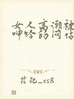 女人高潮被爽到呻吟的网站91