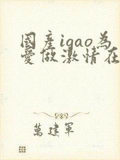 国产igao为爱做激情在线观看