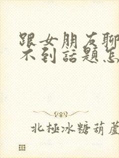 跟女朋友聊天找不到话题怎么办