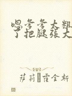 嗯爹爹太粗太长了把腿张大点