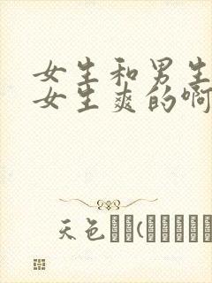 女生和男生干逼女生爽的啊啊啊叫