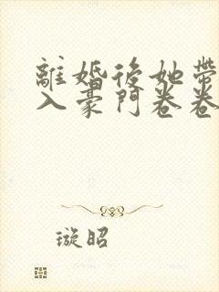 离婚后她带崽嫁入豪门卷卷短剧