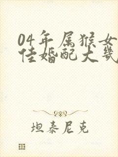 04年属猴女最佳婚配大几岁结婚