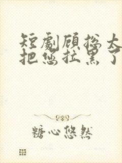 短剧顾总太太又把您拉黑了