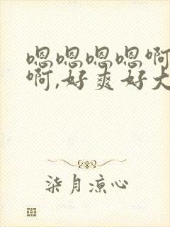 嗯嗯嗯嗯啊啊啊啊,好爽好大