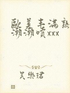 欧美丰满熟妇高潮潮喷xxx