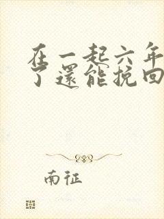 在一起六年分手了还能挽回吗