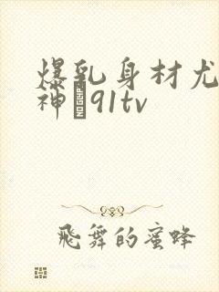爆乳身材尤物女神�91tv