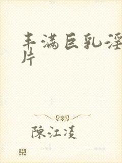 丰满巨乳淫巨大片