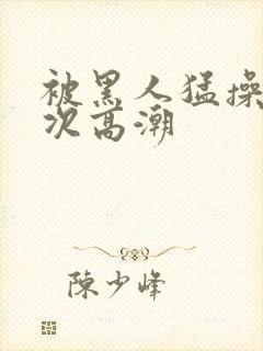 被黑人猛操10次高潮