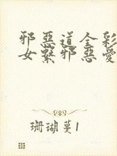 邪恶道全彩h彩女系邪恶爱