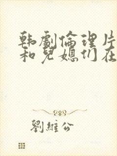 韩剧伦理片公公和儿媳们在线播放