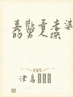 喜欢看老婆被别的男人操