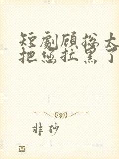 短剧顾总太太又把您拉黑了