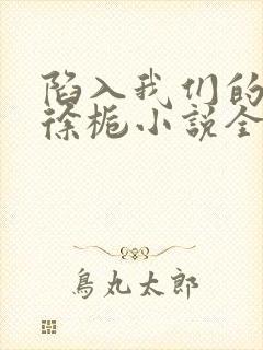 陷入我们的热恋徐栀小说全文