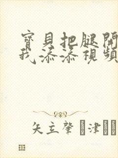 宝贝把腿开大让我添添视频