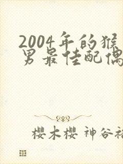 2004年的猴男最佳配偶属相