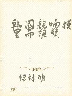 韩国亲吻摸到胸里面视频